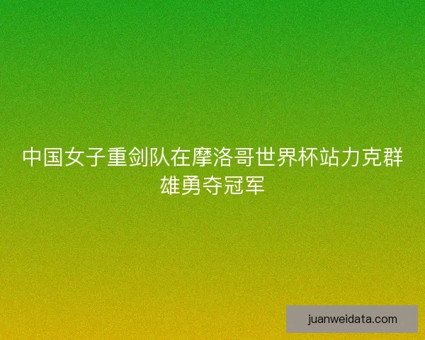 中国女子重剑队在摩洛哥世界杯站力克群雄勇夺冠军