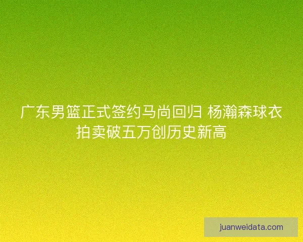 广东男篮正式签约马尚回归 杨瀚森球衣拍卖破五万创历史新高