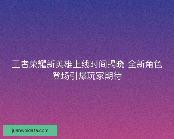 王者荣耀新英雄上线时间揭晓 全新角色登场引爆玩家期待