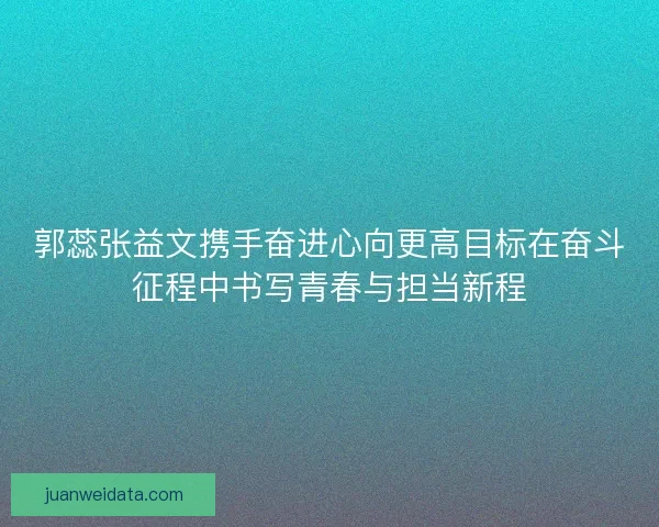郭蕊张益文携手奋进心向更高目标在奋斗征程中书写青春与担当新程 郭蕊张益文携手奋进心向更高目标在奋斗征程中书写青春与担当新程