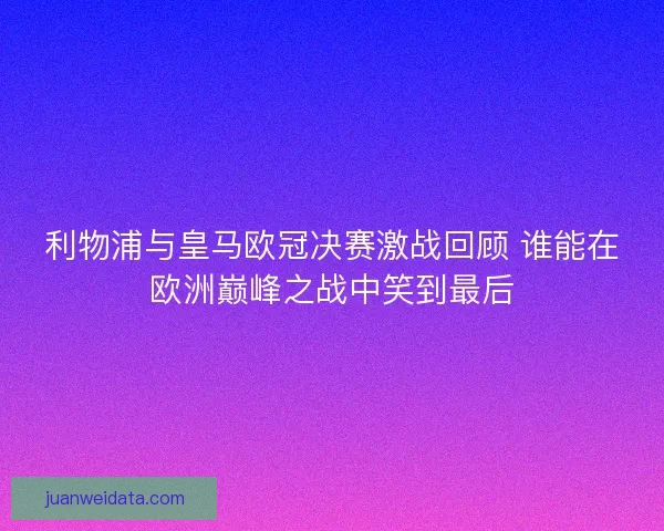 利物浦与皇马欧冠决赛激战回顾 谁能在欧洲巅峰之战中笑到最后