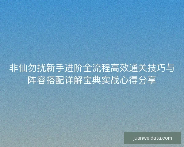 非仙勿扰新手进阶全流程高效通关技巧与阵容搭配详解宝典实战心得分享