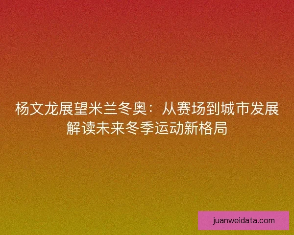 杨文龙展望米兰冬奥：从赛场到城市发展解读未来冬季运动新格局