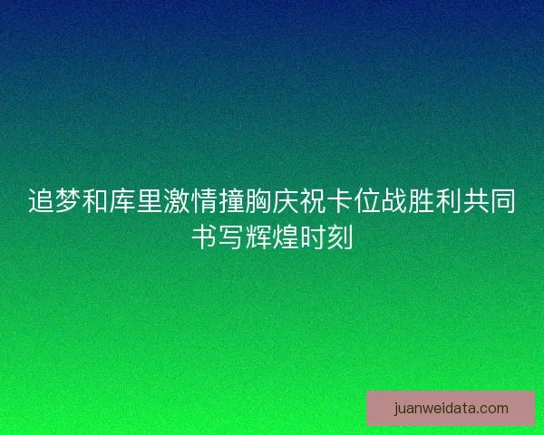追梦和库里激情撞胸庆祝卡位战胜利共同书写辉煌时刻
