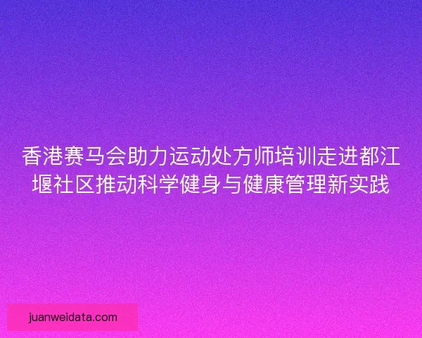 香港赛马会助力运动处方师培训走进都江堰社区推动科学健身与健康管理新实践 香港赛马会助力运动处方师培训走进都江堰社区推动科学健身与健康管理新实践