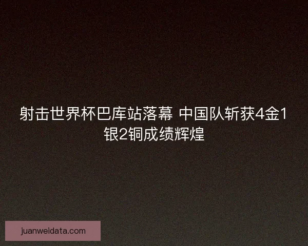 射击世界杯巴库站落幕 中国队斩获4金1银2铜成绩辉煌