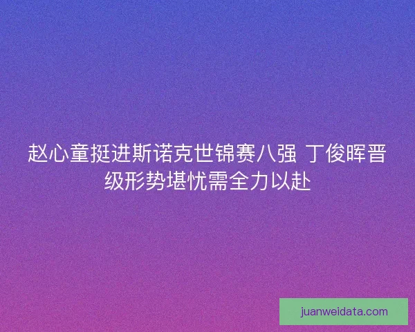 赵心童挺进斯诺克世锦赛八强 丁俊晖晋级形势堪忧需全力以赴 赵心童挺进斯诺克世锦赛八强 丁俊晖晋级形势堪忧需全力以赴