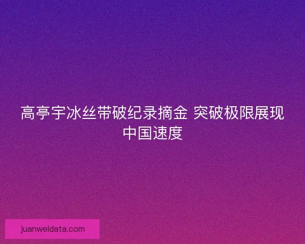高亭宇冰丝带破纪录摘金 突破极限展现中国速度 高亭宇冰丝带破纪录摘金 突破极限展现中国速度