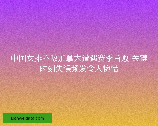 中国女排不敌加拿大遭遇赛季首败 关键时刻失误频发令人惋惜 中国女排不敌加拿大遭遇赛季首败 关键时刻失误频发令人惋惜