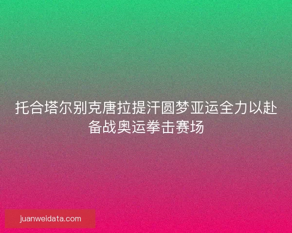 托合塔尔别克唐拉提汗圆梦亚运全力以赴备战奥运拳击赛场 托合塔尔别克唐拉提汗圆梦亚运全力以赴备战奥运拳击赛场