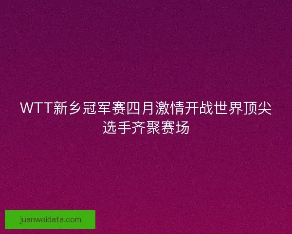 WTT新乡冠军赛四月激情开战世界顶尖选手齐聚赛场
