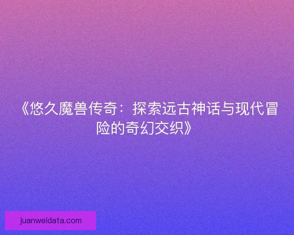 《悠久魔兽传奇：探索远古神话与现代冒险的奇幻交织》