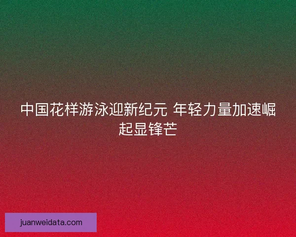 中国花样游泳迎新纪元 年轻力量加速崛起显锋芒