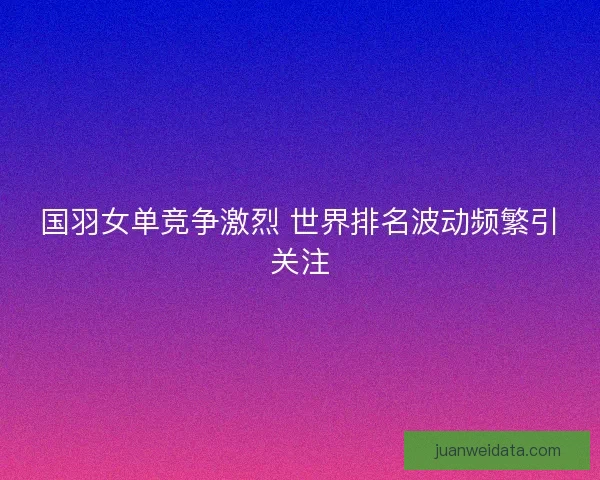 国羽女单竞争激烈 世界排名波动频繁引关注
