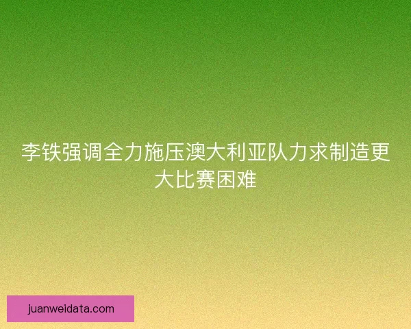 李铁强调全力施压澳大利亚队力求制造更大比赛困难