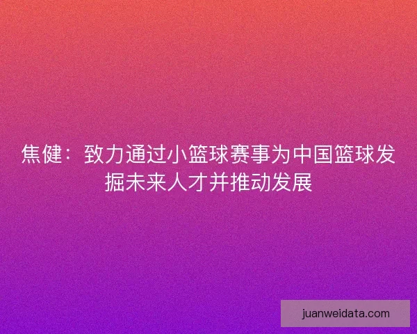 焦健:致力通过小篮球赛事为中国篮球发掘未来人才并推动发展 焦健:致力通过小篮球赛事为中国篮球发掘未来人才并推动发展