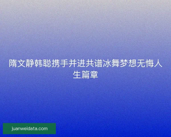 隋文静韩聪携手并进共谱冰舞梦想无悔人生篇章 隋文静韩聪携手并进共谱冰舞梦想无悔人生篇章