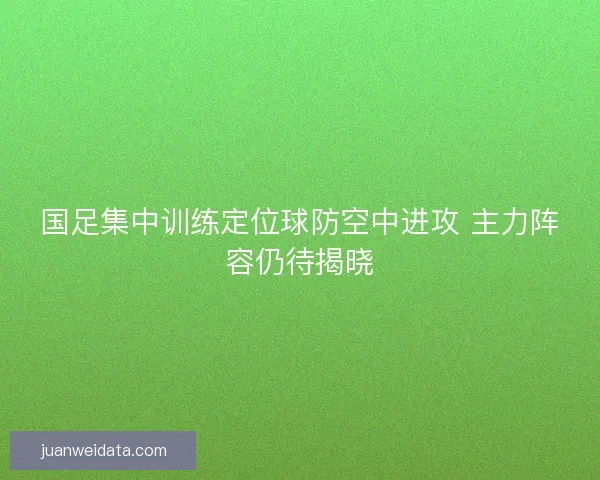 国足集中训练定位球防空中进攻 主力阵容仍待揭晓